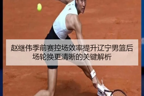 赵继伟季前赛控场效率提升辽宁男篮后场轮换更清晰的关键解析 | Kaiyuansports